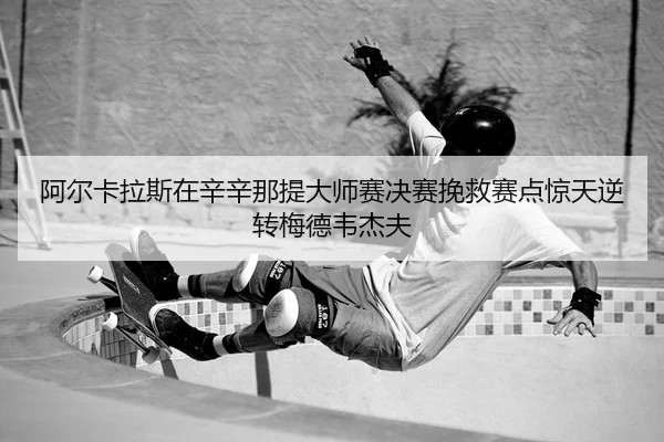 阿尔卡拉斯在辛辛那提大师赛决赛挽救赛点惊天逆转梅德韦杰夫